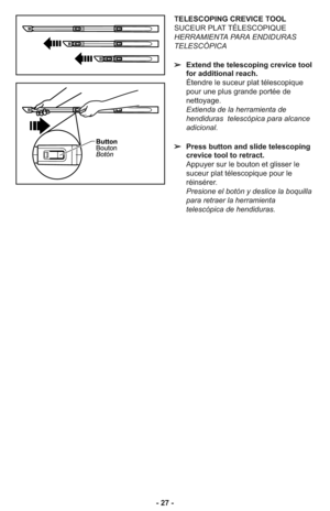 Page 27- 27 -
TELESCOPING CREVICE TOOL
SUCEUR PLAT TÉLESCOPIQUE
HERRAMIENTA PARA ENDIDURAS
TELESCÓPICA
➢Extend the telescoping crevice tool
for additional reach.
Étendre le suceur plat télescopique
pour une plus grande portée de
nettoyage.
Extienda de la herramienta de
hendiduras  telescópica para alcance
adicional.
➢Press button and slide telescoping
crevice tool to retract.
Appuyer sur le bouton et glisser le
suceur plat télescopique pour le
réinsérer.
Presione el botón y deslice la boquilla
para retraer la...