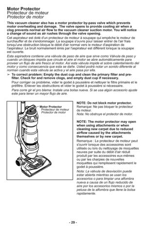 Page 29- 29 - This vacuum cleaner also has a motor protector by-pass valve which prevents
motor overheating and damage.  The valve opens to provide cooling air when a
clog prevents normal air flow to the vacuum cleaner suction motor. You will notice
a change of sound as air rushes through the valve opening.
Cet aspirateur est doté d'un protecteur de moteur à soupape qui empêche le moteur de
surchauffer et de s'endommager. La soupape s'ouvre pour laisser entrer de l'air frais
lorsqu'une...