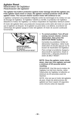 Page 30- 30 - The agitator has built-in protection against motor damage should the agitator jam.
If the agitator slows down or stops, the agitator overload protector shuts off the
agitator motor. The vacuum cleaner suction motor will continue to run.
L’agitateur comprend une protection intégrale contre les dommages et du moteur en cas
de blocage de l'agitateur. Si l'agitateur ralentit ou s'arrête, le protecteur de l'agitateur
désactive le moteur de l'agitateur. Le moteur d'aspiration de...