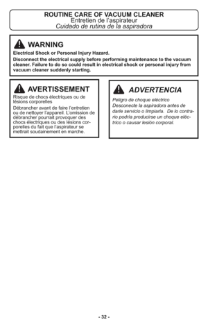 Page 32- 32 -
ROUTINE CARE OF VACUUM CLEANER
Entretien de l’aspirateur
Cuidado de rutina de la aspiradora
AVERTISSEMENT
Ris que de chocs élec tri ques ou de
lésions cor po rel les
Dé bran cher avant de faire l’entretien
ou de net toyer l’ap pa reil. L’omis sion de
dé bran cher pour rait pro vo quer des
chocs élec tri ques ou des lé sions cor -
po rel les du fait que l’as pi ra teur se
met trait sou dai ne ment en mar che.
ADVERTENCIA
Peli gro de cho que eléc trico
Des co necte la aspi ra dora antes de
darle ser...