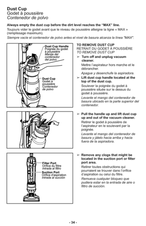 Page 34- 34 - Always empty the dust cup before the dirt level reaches the “MAX” line.
Toujours vider le godet avant que le niveau de poussière atteigne la ligne « MAX »
(remplissage maximum). 
Siempre vacíe el contenedor de polvo antes el nivel de basura alcanza la línea "MAX". 













 













 













 




























 













 









































 













 

...