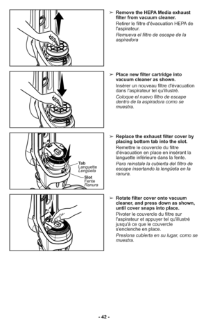 Page 42- 42 -➢ Remove the HEPA Media exhaust
filter from vacuum cleaner.
     Retirer le filtre d'évacuation HEPA de
l'aspirateur.
     Remueva el filtro de escape de la
aspiradora
➢ Place new filter cartridge into
vacuum cleaner as shown.
     Insérer un nouveau filtre d'évacuation
dans l'aspirateur tel qu'illustré.
     Coloque el nuevo filtro de escape
dentro de la aspiradora como se
muestra.
➢ Replace the exhaust filter cover by
placing bottom tab into the slot.
     Remettre le...