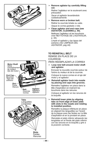 Page 44➢ Remove agitator by carefully lifting
out.
     Retirer l’agitateur en le soulevant avec
précaution.
     Sacar el agitador levantándolo
cuidadosamente.
➢ Remove worn or broken belt.
     Retirer la courroie brisée ou usée.
     Saque la correa gastada o rota.
➢ Clean agitator and end caps (see
AGITATOR, CLEANING p. 44).
     Nettoyer l'agitateur et les bouchons
(Voir NETTOYAGE DE L’AGITATEUR,
p. 44).
     Limpie el agitador y las tapas del
extremo (Ver LIMPIEZA DEL
AGITADOR, pàg 44).
➢ Reinstall...