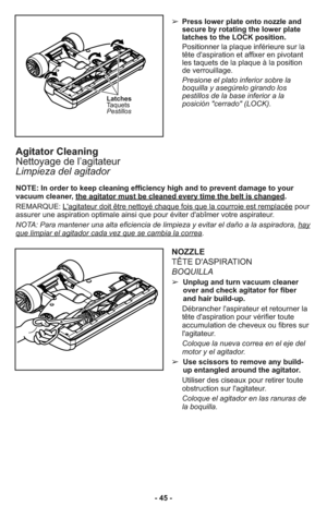 Page 45- 45 -➢ Press lower plate onto nozzle and
secure by rotating the lower plate
latches to the LOCK position.
     Positionner la plaque inférieure sur la
tête d'aspiration et affixer en pivotant
les taquets de la plaque à la position
de verrouillage.
     Presione el plato inferior sobre la
boquilla y asegúrelo girando los
pestillos de la base inferior a la
posición "cerrado" (LOCK).
NOZZLE
TÊTE D'ASPIRATION 
BOQUILLA
➢  Unplug and turn vacuum cleaner
over and check agitator for fiber
and...