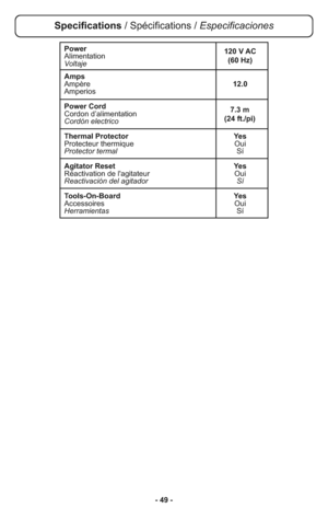 Page 49- 49 -
Power
Alimentation
Voltaje
Amps
Ampère12.0
Amperios
Power Cord
Cordon d’alimentation
Cordón electrico
Thermal Protector Yes
Protecteur thermique Oui
Protector termalSí
Agitator Reset Yes
Réactivation de l'agitateur Oui
Reactivación del agitador Sí
Tools-On-Board Yes
Accessoires Oui
HerramientasSí
7.3 m 
(24 ft./pi) 120 V AC
(60 Hz)
Specifications / Spécifications / Especificaciones 