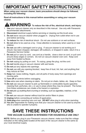 Page 7- 7 -
IMPORTANT SAFETY INSTRUCTIONS
When using your vacuum cleaner, basic precautions should always be followed,
including the following:
Read all instructions in this manual before assembling or using your vacuum
cleaner.
WARNING To reduce the risk of fire, electrical shock, and injury:
1.   Useyour vacuum cleaner only as described in this manual.  Use only with Panasonic
recommended attachments.
2.   Disconnectelectrical supply before servicing or cleaning out the brush area.
3.   Do notleave vacuum...