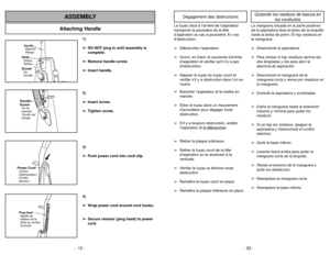 Page 12- 12 -
Attaching Handle
ASSEMBLY
1)
➢ ➢
DO NOT plug in until assembly is
complete.
➢ ➢
Remove handle screw.
➢ ➢
Insert handle.
2)
➢ ➢
Insert screw.
➢ ➢
Tighten screw.
3)
➢ ➢
Push power cord into cord clip.
4)
➢ ➢
Wrap power cord around cord hooks.
➢ ➢
Secure retainer (plug head) to power
cord.
- 33 -
Handle
Manche
MangoScrewVis
TornilloHoleOrifice
OrificioHandle
ScrewVis du
manche
Tornillo del
mango
Power CordCordon
dalimentation
Cordón
electricoPlug Head
Agrafe de
fixation de la
fiche du cordon
Enchufe...
