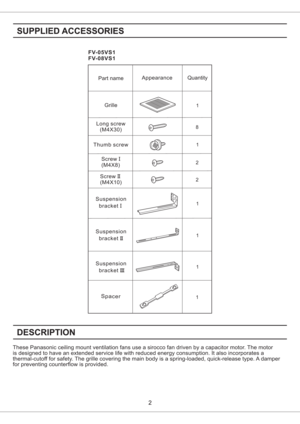 Page 2FV-05VS1
FV-08VS1
These Panasonic ceiling mount ventilation fans use a sirocco fan driven by a capacitor motor. The motor
is designed to have an extended service life with reduced energy consumption. It also incorporates a
thermal-cutoff for safety. The grille covering the main body is a spring-loaded, quick-release type. A damper
for preventing counterflow is provided.
1 81Thumb screwLong screw
(M4X30)Quantity Appearance
Part name
Grille
Suspension
bracketI
Suspension
bracketII
1
1
Screw
(M4X8)I2...