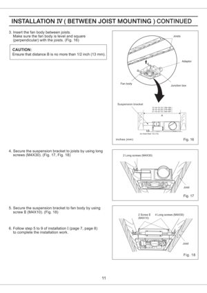 Page 112 Long screws (M4X30)
Fig. 17
3. Insert the fan body between joists.
Make sure the fan body is level and square
(perpendicular) with the joists. (Fig. 16)
4. Secure the suspension bracket to joists by using long
screws (M4X30). (Fig. 17, Fig. 18)
inches mm()
11
5. Secure the suspension bracket to fan body by using
screw (M4X10). (Fig. 18)II
6. Follow step 5 to 9 of installation (page 7, page 8)
to complete the installation work.I
Adaptor
Fan bodyJoists
Junction box
Fig. 16
Fig. 18
Joist 4 Long screws...