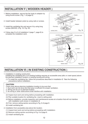 Page 12Fig. 20
Fig. 19
(275)(375)10 7/814 3/42. Install header between joists by using nails or screws.
3. Install the ventilating fan and secure it by using long
screws (M4X30). (Fig. 19, Fig. 20)
12
1. Before installation, secure the fan body to adaptor by
using thumb screw. (Fig. 1 of page 6)
4. Follow step 5 to 9 of installation (page 7, page 8) to
complete the installation work.I
(2) Inspect duct work and wiring before proceeding with installation.
(3) Plan suitable location for ventilating fan. (next to...