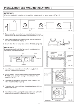 Page 13IMPORTANT:
13
Fig. 21
1. Disconnect plug connector from receptacle and remove
adaptor from fan body before starting installation. (Fig. 22)
2. Insert the suspension bracket into the adaptor. (refer to
step 2 of installation of page 8).II
Fig. 22
Fig. 23
Fig. 25
UP
3. Secure it to stud by using long screws (M4X30). (Fig. 23)
4. Insert the suspension bracket into fan body (refer to
step 2 of installation , page 6I).
6. Complete the duct work and wiring (refer to step 5 to 7
of the installation of page...