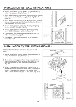 Page 14Fig. 26
14
2. Insert the suspension bracket into bracket cover of adaptor
side and the back of the fan body (refer to Fig.15-1 of
page 10).
3. Insert the fan body between studs. Make sure the fan body
is level and square(prependicular) with the stud. Ensure
that distance C 3/16 inch (5mm).
4. Secure the suspension bracket to studs by using long
screws (M4X30). (Fig. 26, Fig. 27)
5. Secure the suspension bracket to fan body by using
screw (M4X10) (refere to Fig. 4 of page 7).
6
7. Follow step 7 to 8 of...