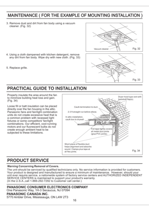Page 16PANASONIC CONSUMER ELECTRONICS COMPANY
One Panasonic Way, 1H-3 Secaucus, NJ 07094
PANASONIC CANADA INC.
5770 Ambler Drive, Mississauga, ON L4W 2T3
Fig. 34
Dryer-hood type vent with
backdraft flap(s).
Caulk termination to duct.
2-3 ft straight run before elbow.
In attic installation,
caulk box to drywall.
Short piece of flexible duct
helps alignment and absorbs
sound. Clamps plus tape at
all flex joints.Foil tape tightly covers
all metal duct joints
(glue PVC joints).
16
3. Remove dust and dirt from fan...