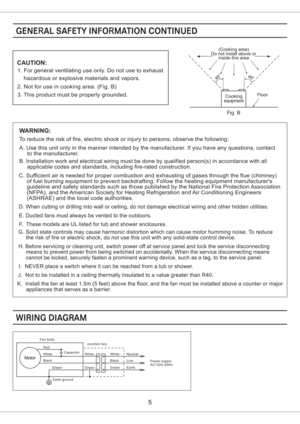 Page 5CAUTION:
1. For general ventilating use only. Do not use to exhaust
hazardous or explosive materials and vapors.
2. Not for use in cooking area. (Fig. B)
3. This product must be properly grounded.Floor
Do not install above or(Cooking area)
inside this area
45o45o
equipmentCooking
Fig. B
WARNING:
To reduce the risk of fire, electric shock or injury to persons, observe the following:
A. Use this unit only in the manner intended by the manufacturer. If you have any questions, contact
to the manufacturer.
B....