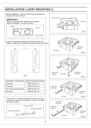 Page 66
2 Screw (M4X8)I
Suspension bracketIIISuspension bracketII
2. Insert the supension bracket into the fan body and
adaptor. (Select the suspension bracket as shown below)
Spacing A on center joists
Insert Suspension bracket
12 inches
16 inches
19.2 inches vertical joists
24 inchesRefer to Fig. 2-1
Refer to Fig. 2-2
Refer to Fig. 2-3
Refer to Fig. 2-4
If spacing A on center joists is 24 inches, connect
suspension bracket and (C4 mark to C4 mark)
as shown below :II III
Joists
ASuspension
bracketI
Fig.2-1...