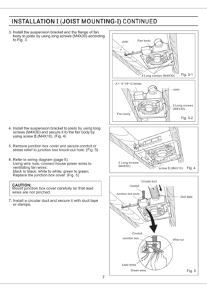 Page 72 Long screws
(M4X30)
screw (M4X10)II
Fan bodyJoist
2 Long screws
(M4X30)
Joist
4 Long screws (M4X30)Fan body
5. Remove junction box cover and secure conduit or
stress relief to junction box knock-out hole. (Fig. 5)
6. Refer to wiring diagram (page 5).
Using wire nuts, connect house power wires to
ventilating fan wires:
black to black; white to white; green to green;
Replace the junction box cover. (Fig. 5)
CAUTION:Mount junction box cover carefully so that lead
wires are not pinched. 4. Install the...