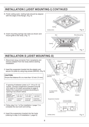 Page 8CAUTION:Joists Adaptor
2 Long screws
(M4X30)
Fig. 7
CeilingSlotMounting spring
Grille
12 1/8(305)
inches mm()Fig. 8
8. Finish ceiling work. Ceiling hole should be aligned
with the edge of the flange. (Fig. 6)
9. Insert mounting springs into slots as shown and
mount grille to fan body. (Fig. 7)
8
1. Disconnect plug connector from receptacle and
remove adaptor from fan body before starting
installation.
2. Insert the suspension bracket into the adaptor and
secure it to joists by using long screws (M4X30)....