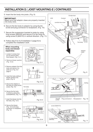 Page 99
Fig. 9
Fig. 11
2 Long screws
(M4X30)screw (M4X10)II
Conduit
Junction box cover
Circular duct
Joist
Fan body
Adaptor
claws
9
Make sure that adaptor claws are properly inserted
into body slots.
IMPORTANT:
5. Insert the fan body into joists. (Fig. 9)
6. Secure the fan body to adaptor by using thumb
screw and plug connector to receptacle. (Fig. 10)
7. Secure to joists by using
long screws (M4X30) and secure it to fan body by
using screw (M4X10) in vertical direction. (Fig. 11)the suspension bracket
II
8....