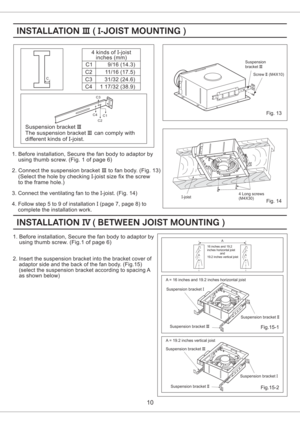 Page 1010
C1
C2
C3
C44 kinds of -joist
inches (mm)I
9/16 ( )14.3
11/16 (17.5)
31/32 (24.6)
1 17/32 38.9()
Suspension bracket
The suspension can comply with
different kinds of -joist.III
III
I bracket
1. Before installation, Secure the fan body to adaptor by
using thumb screw. (Fig. 1 of page 6)
2. Connect the suspension to fan body. (Fig. 13)
(Select the hole by checking joist size fix the screw
to the frame hole.)bracketIII
I-
3. Connect the ventilating fan to the joist. (Fig. 14)I-
4. Follow step 5 to 9 of...