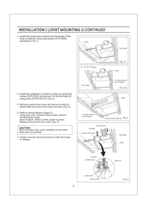 Page 52 Long screws
(ST4.2X20)
screw (ST4.2X10)II
Fan bodyJoist
2 Long screws
(ST4.2X20)
Joist
4 Long screws (ST4.2X20)
Fan body
INSTALLATION JOIST MOUNTING-II( ) CONTINUEDINSTALLATION JOIST MOUNTING-II( ) CONTINUED
5. Remove junction box cover and secure conduit or
stress relief to junction box knock-out hole. (Fig. 5)
6. Refer to wiring diagram (page 3).
Using wire nuts, connect house power wires to
ventilating fan wires:
black to black; white to white; green to green;
Replace the junction box cover. (Fig....