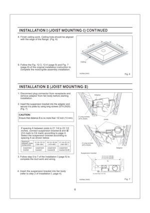 Page 6CAUTION:
Joists Adaptor
2 Long screws
(ST4.2X20)
inches mm()Fig. 7
INSTALLATION JOIST MOUNTING-II( ) CONTINUEDINSTALLATION JOIST MOUNTING-II( ) CONTINUED
8. Finish ceiling work. Ceiling hole should be aligned
with the edge of the flange. (Fig. 6)
6
INSTALLATION JOIST MOUNTING-II II()INSTALLATION JOIST MOUNTING-II II()
1. Disconnect plug connector from receptacle and
remove adaptor from fan body before starting
installation.
2. Insert the suspension bracket into the adaptor and
secure it to joists by...