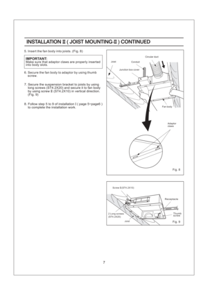 Page 7Fig. 8
Fig. 9
2 Long screws
(ST4.2X20)Screw (ST4.2X10)II
Conduit
Junction box cover
Circular duct
Joist
Fan body
Adaptor
claws
INSTALLATION JOIST MOUNTING- CONTINUEDII II()INSTALLATION JOIST MOUNTING- CONTINUEDII II()
7
Make sure that adaptor claws are properly inserted
into body slots.IMPORTANT:
5. Insert the fan body into joists. (Fig. 8)
6. Secure the fan body to adaptor by using thumb
screw.
7. Secure to joists by using
long screws (ST4.2X20) and secure it to fan body
by using screw (ST4.2X10) in...