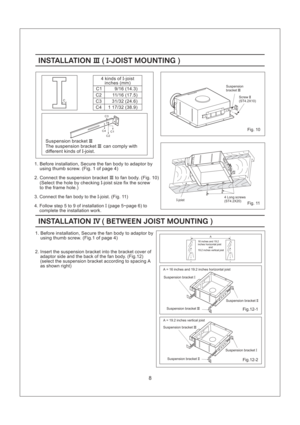 Page 88
INSTALLATION JOIST MOUNTINGIII I-()INSTALLATION JOIST MOUNTINGIII I-()
C1
C2
C3
C44 kinds of -joist
inches (mm)I
9/16 ( )14.3
11/16 (17.5)
31/32 (24.6)
1 17/32 38.9()
Suspension bracket
The suspension can comply with
different kinds of -joist.III
III
I bracket
1. Before installation, Secure the fan body to adaptor by
using thumb screw. (Fig. 1 of page 4)
2. Connect the suspension to fan body. (Fig. 10)
(Select the hole by checking joist size fix the screw
to the frame hole.)bracketIII
I-
3. Connect the...