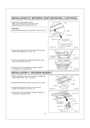 Page 93. Insert the fan body between joists.
Make sure the fan body is level and square
(perpendicular) with the joists. (Fig. 13)
INSTALLATION BETWEEN JOIST MOUNTINGIV( ) CONTINUEDINSTALLATION BETWEEN JOIST MOUNTINGIV( ) CONTINUED
4. Secure the suspension bracket to joists by using long
screws (ST4.2X20). (Fig. 14, Fig. 15)
inches mm()
9
5. Secure the suspension bracket to fan body by using
screw (ST4.2X10). (Fig. 15)II
6. Follow step 5 to 9 of installation (page 5~page 6)
to complete the installation work.I...