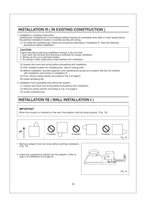Page 10Fig. 19
IMPORTANT:
INSTALLATION WALL INSTALLATION-VII I()INSTALLATION WALL INSTALLATION-VII I()
1. Remove adaptor from fan body before starting installation.
(Fig. 19)
2. Insert the suspension bracket into the adaptor. (refer to
step 2 of installation of page 6).II
UP
When the product is installed on the wall, the adaptor shall be faced upward. (Fig. 18)
Prohibition
10
(2) Inspect duct work and wiring before proceeding with installation.
(3) Plan suitable location for ventilating fan. (next to ceiling...
