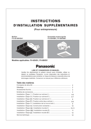 Page 1INSTRUCTIONS
DINSTALLATION SUPPLEMENTAIRES
(Pour entrepreneurs)
FV-05VSB1, FV-08VSB1 Ensemble moteur/grilleFV-05-08VSA1
Boitier
Modeles applicables:FV-05VS1, FV-08VS1
LIRE ET CONSERVER CE MANUEL
Veuillez lire attentivement le present manuel avant dinstaller, utiliser ou
reparer ce ventilateur Panasonic. La non observation des instructions et
recommandations peut entrainer un risque de blessure corporelle et(ou) de
dommages materiels. Conserver ce manuel pour reference ulterieure.
2
2
3
3
Table des...