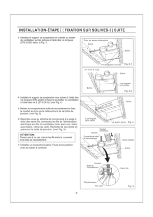 Page 5Fig. 4
Fig. 5
Fig. 3-2 Fig. 3-1
5
3. Installez le support de suspension et la bride du boitier
du ventilateur sur les solives a laide des vis longues
(ST4,2X20) selon la Fig. 3.
6. Reportez-vous au schema de connexions a la page 3.
Avec des serre-fils, connectez les fils de lalimentation
electrique aux fils du ventilateur (noir avec noir, blanc
avec blanc, vert avec vert). Remettez le couvercle en
place sur la boite de jonction. (voir Fig. 5)
le conduit
au trou de la debouchure de la boite dejonction....