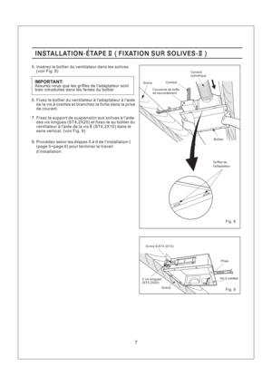 Page 7Fig. 8
Fig. 9
Screw (ST4,2X10)II
7
8. Procedez selon les etapes5a9delinstallation
(page 5~page 6) pour terminer le travail
dinstallation.I
Assurez-vous que les griffes de ladaptateur sont
bien introduites dans les fentes du boitierIMPORTANT:
INSTALLATION-ETAPE FIXATION SU SOLIVES-II II(R)INSTALLATION-ETAPE FIXATION SU SOLIVES-II II(R)
5. Inserez le boitier du ventilateur dans les solives.
(voir Fig. 8)
6. Fixez le boitier du ventilateur a ladaptateur a laide
de la vis a oreilles et branchez la fiche dans...