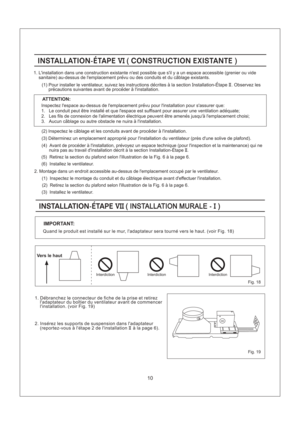 Page 10Fig. 19
10
INSTALLATION-ETAPE CONST UCTION EXISTANTEVI(R )INSTALLATION-ETAPE CONST UCTION EXISTANTEVI(R )
(6) Installez le ventilateur.
(5) Retirez la section du plafond selon lillustration de la Fig.6alapage 6.
ATTENTION:
Inspectez lespace au-dessus de lemplacement prevu pour linstallation pour sassurer que:
1. Le conduit peut etre installe et que lespace est suffisant pour assurer une ventilation adequate;
2. Les fils de connexion de lalimentation electrique peuvent etre amenes jusqua lemplacement...