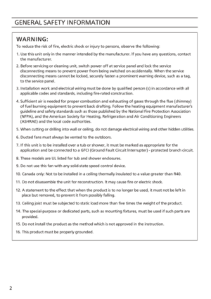 Page 2GENERAL SAFETY INFORMATION
2 To reduce the risk of fire, electric shock or injury to persons, observe\
 the following:
9. Do not use this fan with any solid-state speed control device. 2. Before servicing or cleaning unit, switch power off at service panel \
and lock the service 
    disconnecting means to prevent power from being switched on accident\
ally. When the service 
    disconnecting means cannot be locked, securely fasten a prominent warning device, such as a tag, 
    to the service panel....