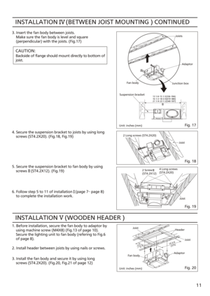 Page 11INSTALLATION     (BETWEEN JOIST MOUNTING ) CONTINUED3. Insert the fan body between joists.
    Make sure the fan body is level and square
    (perpendicular) with the joists. (Fig.17)
CAUTION:
Backside of flange should mount directly to bottom of
joist.
5. Secure the suspension bracket to fan body by using
    screws    (ST4.2X12). (Fig.19) 4. Secure the suspension bracket to joists by using long
    screws (ST4.2X20). (Fig.18, Fig.19)
6. Follow step 5 to 11 of installation   (page 7~  page 8)
    to...