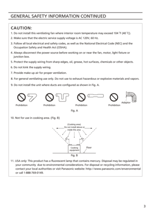 Page 3GENERAL SAFETY INFORMATION CONTINUED
3
11. USA only: This product has a fluorescent lamp that contains mercury. Disposal may be regulated in 
       your community  due to environmental considerations. For disposal\
 or recycling information, please 
       contact your local authorities or visit Panasonic website: http:/\
/www.panasonic.com/enveronmental 
       or call 1-888-769-0149. 1. Do not install this ventilating fan where interior room temperature m\
ay exceed 104  F (40  C).
2. Make sure that...