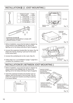 Page 10INSTALLATION     (  
 - JOIST MOUNTING )  4 kinds of   -joist
   inches (mm) hole
mark
C1
C2
C3
C4
9/16 (14.3)
1 17/32 (38.9) 11/16 (17.5)
31/32 (24.6)
C
C1
C3
C4 C2
Suspension bracket
The suspension bracket     can comply with
different kinds of   -joist.
1. Before installation, secure the fan body to adaptor by
    using machine screw (M4X8) (Fig.13). Secure the 
    lighting unit to fan body (refering to Fig.6 of page 8).
2. Connect the suspension bracket     to fan body. (Fig.14)
    (Select the hole...