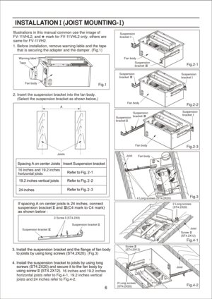 Page 6
Fig.2-2 Fig.2-1
(Fig.3) Fig.2-3Illustrations in this manual common use the image of 
FV-1
1VHL2, and     mark for FV-1 1VHL2 only, others are 
same for FV-1 1VH2.INSTALLA TION   (JO IST M OUNTING -  ) Fig.3Fan body
Suspension
bracketSuspension
bracket
Suspension
bracket
Suspension
bracket
Fan body Suspension
bracket Suspension
bracket Suspension
bracket
Fan body Fan body
Joist
4 Long screws (ST4.2X20) 2 Screw   (ST4.2X8)
Suspension bracket Suspension bracket2. Insert the suspension bracket into the fan...