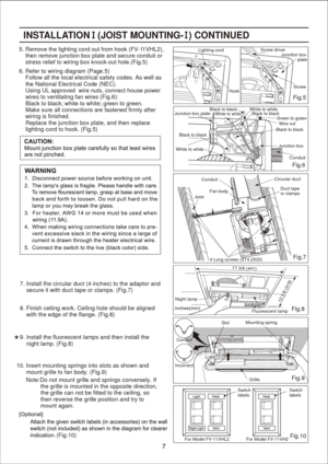 Page 7
6. Refer to wiring diagram (Page.5)
    Follow all the local electrical safety codes. As well as
    the National Electrical Code (NEC).
    Using UL approved  wire nuts, connect house power
    wires to ventilating fan wires (Fig.6):
    Black to black; white to white; green to green.
    Make sure all connections are fastened firmly after 
    wiring is finished.
    Replace the junction box plate, and then replace
    lighting cord to hook. (Fig.5)
Fig.10 Fig.9 Fig.8Fig.5
8. Finish ceiling work....