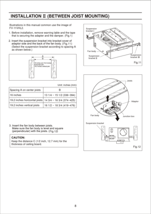 Page 8
Fig.11
Fig.12
Fig.12 Fig.11Illustrations in this manual common use the image of 
FV-1
1VHL2.INST ALLA TION     (B ETWEEN JOIS T MOUNTING) Suspension
bracket
Suspension
bracket Suspension
bracket
Fan body
Fan body Joists
Adaptor
Junction box
Suspension bracket CB
(Select the suspension bracket according to spacing A
as shown below.) Spacing A on center joists
16 inches
19.2 inches horizontal joists
19.2 inches vertical joists
B
13 1/4 ~ 15 1/2 (336~394)
14 3/4 ~ 16 3/4 (374~425)
16 1/2 ~ 18 3/4 (419~476)...