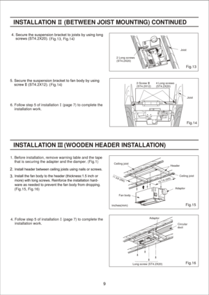 Page 9
Fig.15
Fig.16
(Fig.15, Fig.16)INST
ALLATION      (W OODEN H EADER INSTALL ATION )
11 3/8 (2 90)
19 7/8 (5 05) Adaptor
Fan body
Ceiling joist
Ceiling joist
Header
Adaptor Circular
duct
Long screw (ST4.2X20) 4. Follow step 5 of installation    (page 7) to complete the
    installation work.1. Before installation, remove warning lable and the tape 
    that is securing the adapter and the damper. (Fig.1)
INST
ALLA TION     (B ETWEEN JOIS T MOUNTING)  CON TINUED Fig.13, Fig.14
Fig.14
6. Follow step 5 of...