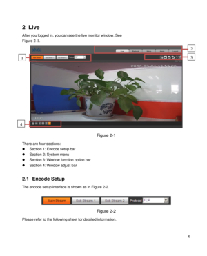 Page 11                                              
 6 
2 Live 
After you logged in, you can see the live monitor window. See  
Figure 2-1. 
 
Figure 2-1  
There are four sections: 
 Section 1: Encode setup bar 
 Section 2: System menu  
 Section 3: Window function option bar 
 Section 4: Window adjust bar  
 
2.1 Encode Setup  
The encode setup interface is shown as in Figure 2-2. 
 
 
Figure 2-2  
Please refer to the following sheet for detailed information.  
2 
3 1 
4  