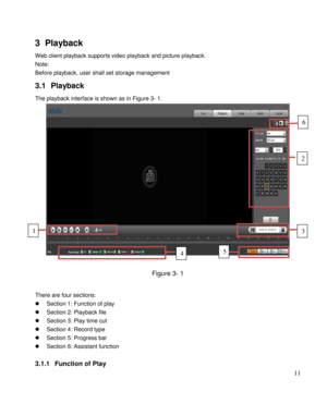 Page 16                                              
 11 
3 Playback 
Web client playback supports video playback and picture playback.  
Note: 
Before playback, user shall set storage management  
3.1 Playback  
The playback interface is shown as in Figure 3- 1. 
 
 
Figure 3- 1 
 
There are four sections: 
 Section 1: Function of play 
 Section 2: Playback file 
 Section 3: Play time cut 
 Section 4: Record type 
 Section 5: Progress bar 
 Section 6: Assistant function 
 
3.1.1 Function of Play 
1 
4 5...
