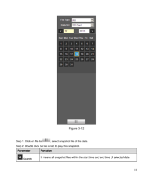 Page 23                                              
 18 
 
Figure 3-12 
 
Step 1. Click on file list, select snapshot file of the date.  
Step 2. Double click on file in list, to play this snapshot.  
Parameter Function 
 Search It means all snapshot files within the start time and end time of selected date.  