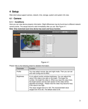 Page 26                                              
 21 
4 Setup 
Web client setup support camera, network, time, storage, system and system info view.  
4.1 Camera  
4.1.1 Conditions 
Here you can view device property information. Slight differences may be found due to different network 
camera series. The setups become valid immediately after you set. See Figure 4-1. 
Note: Only motorized zoom lens device has zoom and focus function. 
 
 
Figure 4-1 
Please refer to the following sheet for detailed...