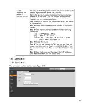 Page 42                                              
 37 
Enable 
ARP/Ping set 
device IP 
address service.  
You can use ARP/Ping command to modify or set the device IP 
address if you know the device MAC address.  
Before the operation, please make sure the network camera 
and the PC in the same LAN. This function is on by default.  
You can refer to the steps listed below.  
Step 1: Get an IP address. Set the network camera and the PC 
in the same LAN. 
Step 2: Get the physical address from the label of the...
