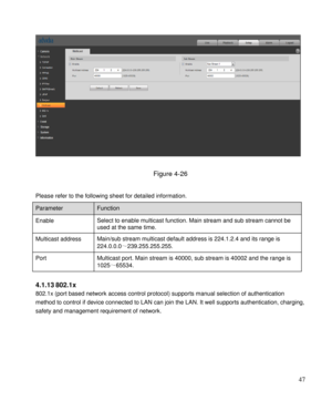 Page 52                                              
 47 
 
 
Figure 4-26 
 
Please refer to the following sheet for detailed information.  
 
4.1.13 802.1x 
802.1x (port based network access control protocol) supports manual selection of authentication 
method to control if device connected to LAN can join the LAN. It well supports authentication, charging, 
safety and management requirement of network. 
             
 
 
 
 
 
 
Parameter  Function  
Enable Select to enable multicast function. Main stream...