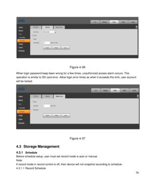 Page 61                                              
 56 
 
 
Figure 4-36 
When login password keep been wrong for a few times, unauthorized access alarm occurs. This 
operation is similar to SD card error. Allow login error times as when it exceeds this limit, user account 
will be locked.  
 
 
Figure 4-37 
4.3 Storage Management  
4.3.1 Schedule  
Before schedule setup, user must set record mode is auto or manual.  
Note: 
If record mode in record control is off, then device will not snapshot according to...