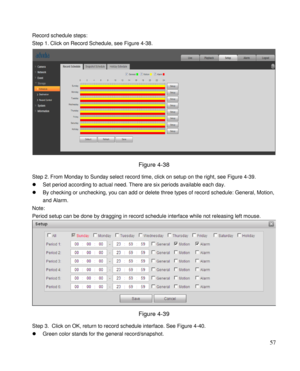 Page 62                                              
 57 
Record schedule steps: 
Step 1. Click on Record Schedule, see Figure 4-38. 
 
Figure 4-38 
Step 2. From Monday to Sunday select record time, click on setup on the right, see Figure 4-39. 
 Set period according to actual need. There are six periods available each day.  
 By checking or unchecking, you can add or delete three types of record schedule: General, Motion, 
and Alarm.  
Note: 
Period setup can be done by dragging in record schedule interface...
