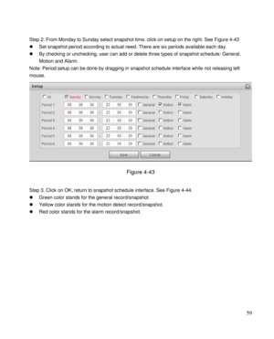 Page 64                                              
 59 
 
Step 2. From Monday to Sunday select snapshot time, click on setup on the right. See Figure 4-43 
 Set snapshot period according to actual need. There are six periods available each day.  
 By checking or unchecking, user can add or delete three types of snapshot schedule: General, 
Motion and Alarm.  
Note: Period setup can be done by dragging in snapshot schedule interface while not releasing left 
mouse.  
 
Figure 4-43 
 
Step 3. Click on OK,...